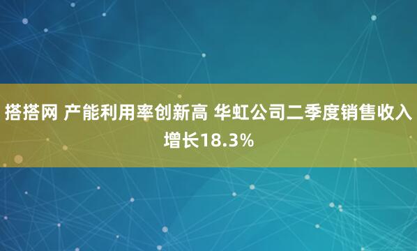 搭搭网 产能利用率创新高 华虹公司二季度销售收入增长18.3%