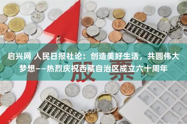 启兴网 人民日报社论：创造美好生活，共圆伟大梦想——热烈庆祝西藏自治区成立六十周年