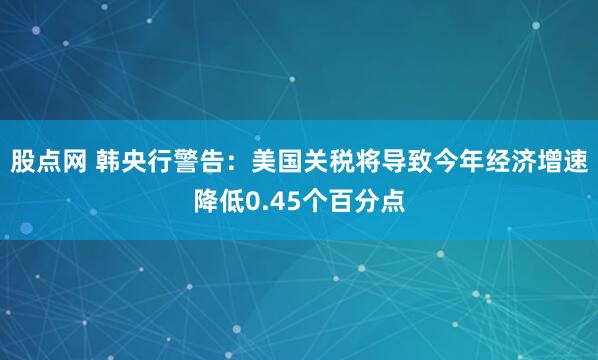 股点网 韩央行警告：美国关税将导致今年经济增速降低0.45个百分点