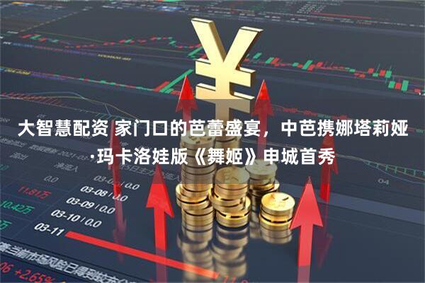 大智慧配资 家门口的芭蕾盛宴，中芭携娜塔莉娅·玛卡洛娃版《舞姬》申城首秀
