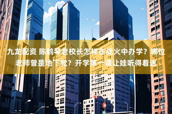 九龙配资 陈鹤琴老校长怎样在战火中办学？哪位老师曾是地下党？开学第一课让娃听得着迷