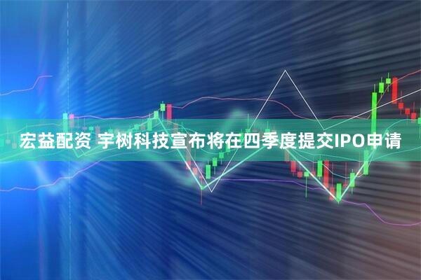 宏益配资 宇树科技宣布将在四季度提交IPO申请