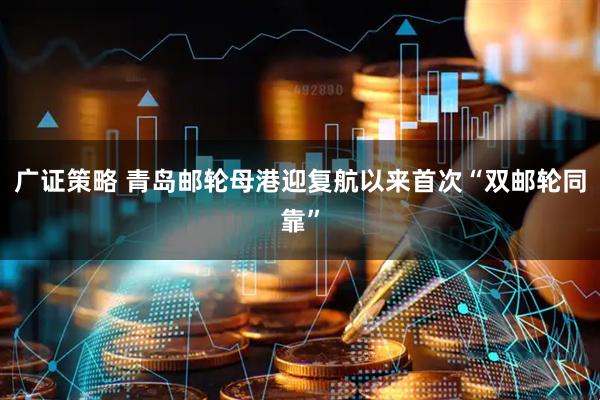广证策略 青岛邮轮母港迎复航以来首次“双邮轮同靠”