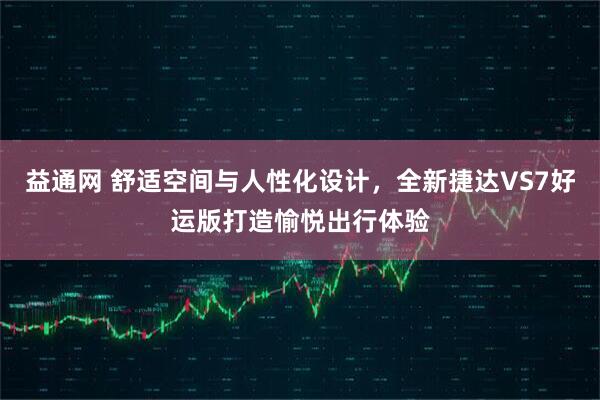益通网 舒适空间与人性化设计，全新捷达VS7好运版打造愉悦出行体验