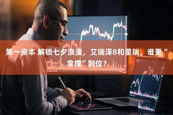 第一资本 解锁七夕浪漫，艾瑞泽8和星瑞，谁更“拿捏”到位？