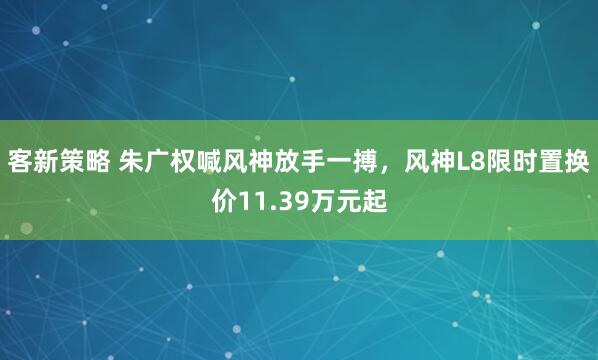 客新策略 朱广权喊风神放手一搏，风神L8限时置换价11.39万元起