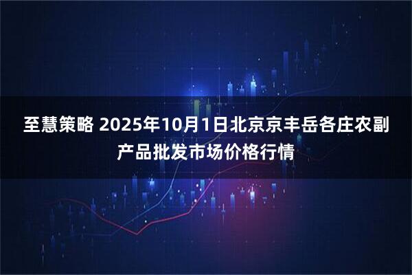 至慧策略 2025年10月1日北京京丰岳各庄农副产品批发市场价格行情