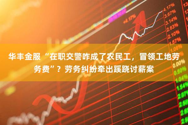 华丰金服 “在职交警咋成了农民工，冒领工地劳务费”？劳务纠纷牵出蹊跷讨薪案