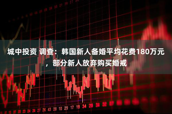 城中投资 调查：韩国新人备婚平均花费180万元，部分新人放弃购买婚戒