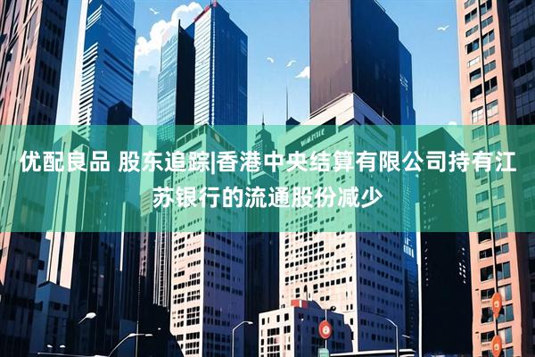 优配良品 股东追踪|香港中央结算有限公司持有江苏银行的流通股份减少
