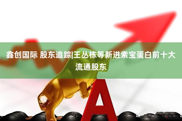 鑫创国际 股东追踪|王丛栋等新进索宝蛋白前十大流通股东
