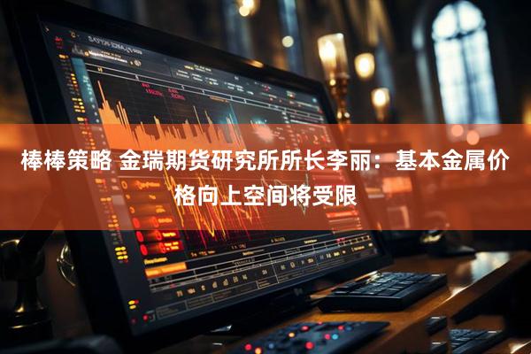 棒棒策略 金瑞期货研究所所长李丽：基本金属价格向上空间将受限