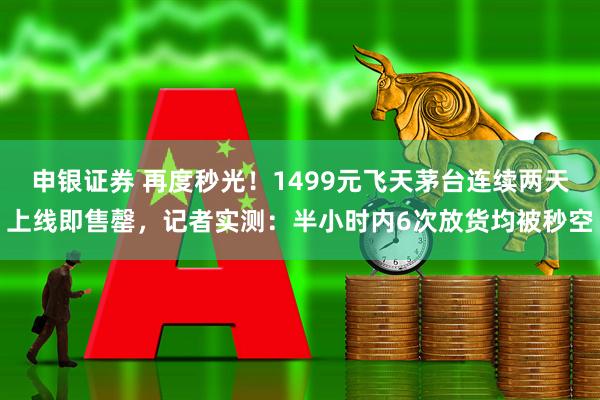 申银证券 再度秒光！1499元飞天茅台连续两天上线即售罄，记者实测：半小时内6次放货均被秒空