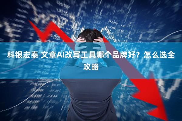 科银宏泰 文章AI改写工具哪个品牌好？怎么选全攻略