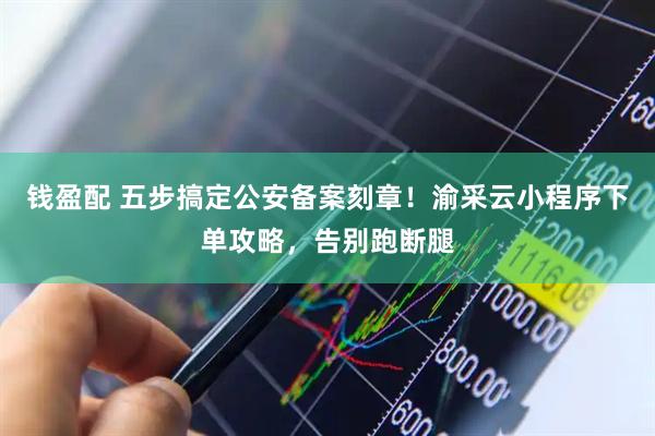 钱盈配 五步搞定公安备案刻章！渝采云小程序下单攻略，告别跑断腿