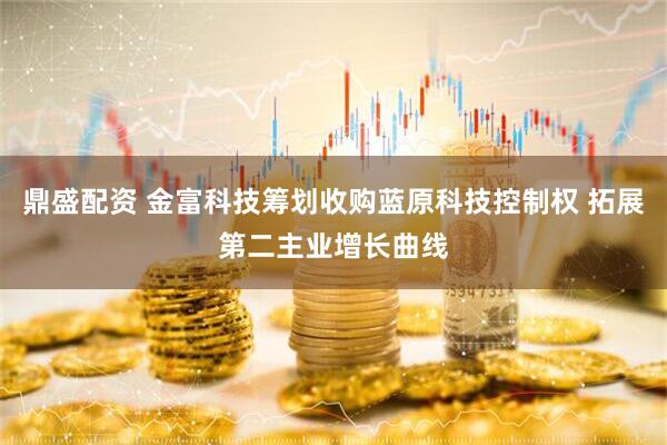 鼎盛配资 金富科技筹划收购蓝原科技控制权 拓展第二主业增长曲线