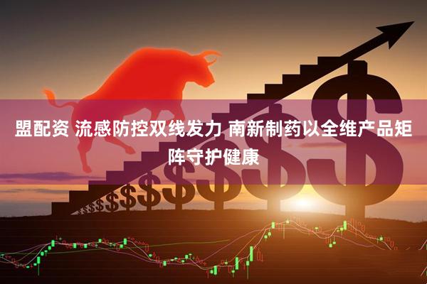 盟配资 流感防控双线发力 南新制药以全维产品矩阵守护健康