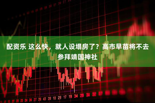配资乐 这么快，就人设塌房了？高市早苗将不去参拜靖国神社