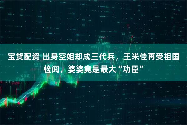 宝货配资 出身空姐却成三代兵，王米佳再受祖国检阅，婆婆竟是最大“功臣”