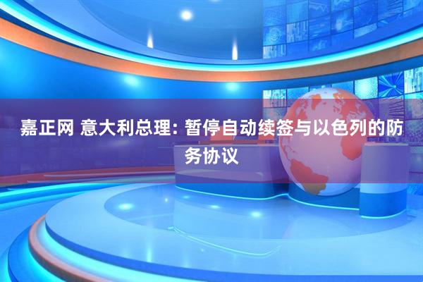 嘉正网 意大利总理: 暂停自动续签与以色列的防务协议